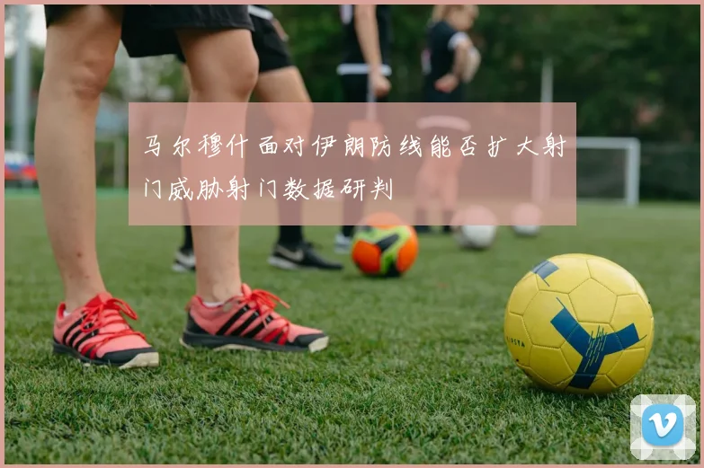 马尔穆什面对伊朗防线能否扩大射门威胁射门数据研判