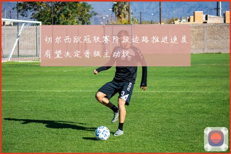 切尔西欧冠联赛阶段边路推进速度有望决定晋级主动权