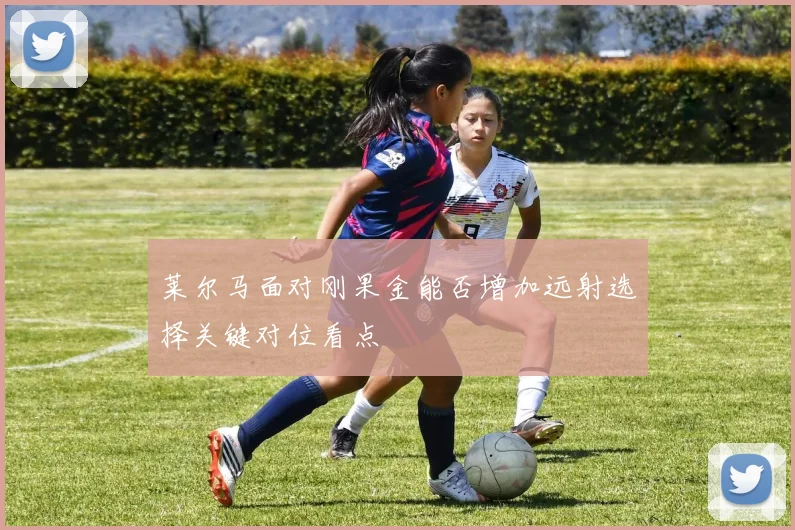 莱尔马面对刚果金能否增加远射选择关键对位看点