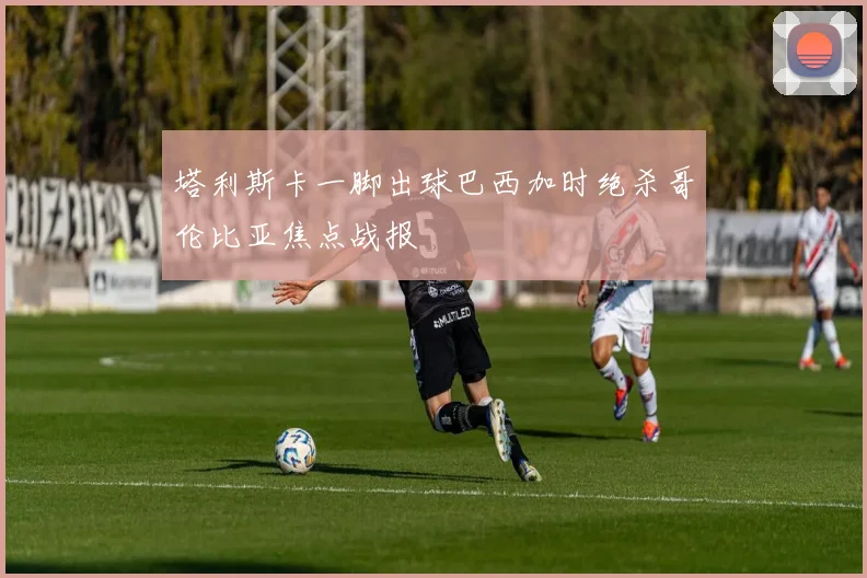 塔利斯卡一脚出球巴西加时绝杀哥伦比亚焦点战报