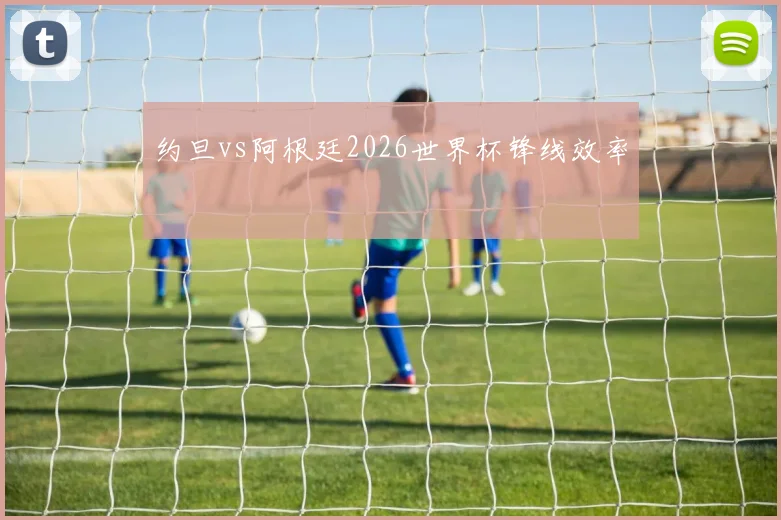 约旦vs阿根廷2026世界杯锋线效率