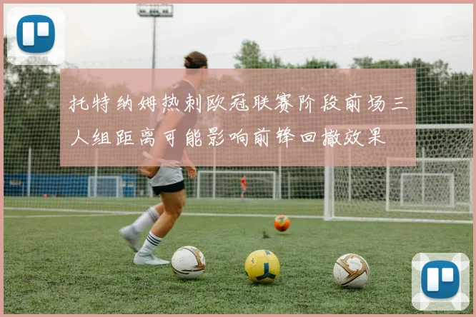 托特纳姆热刺欧冠联赛阶段前场三人组距离可能影响前锋回撤效果