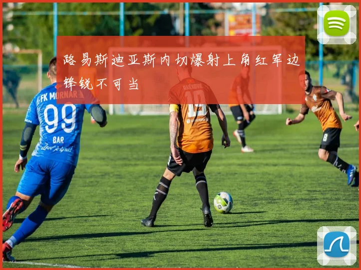 路易斯迪亚斯内切爆射上角红军边锋锐不可当