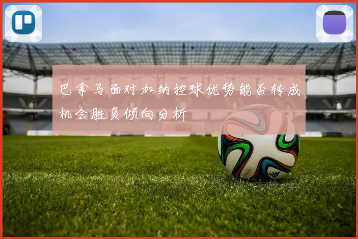 巴拿马面对加纳控球优势能否转成机会胜负倾向分析