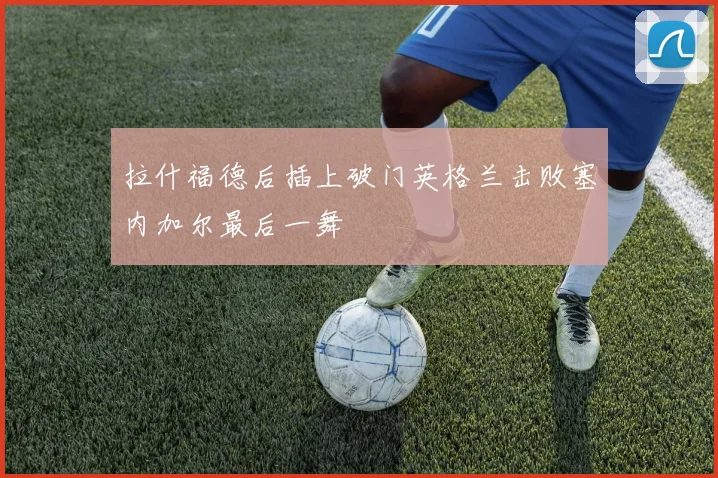 拉什福德后插上破门英格兰击败塞内加尔最后一舞