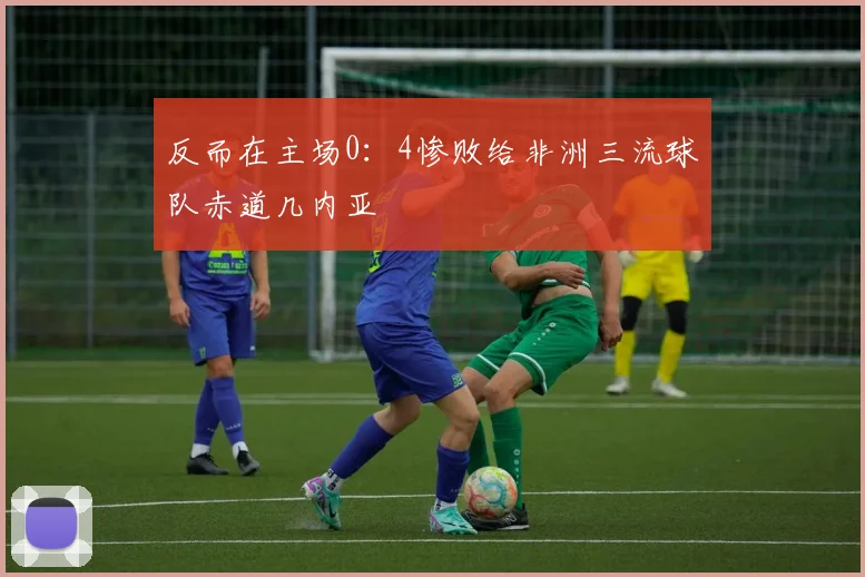 反而在主场0：4惨败给非洲三流球队赤道几内亚