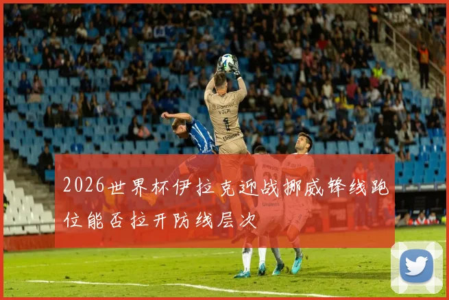 2026世界杯伊拉克迎战挪威锋线跑位能否拉开防线层次