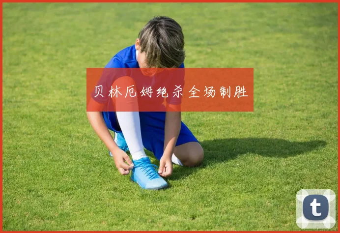 贝林厄姆绝杀全场制胜