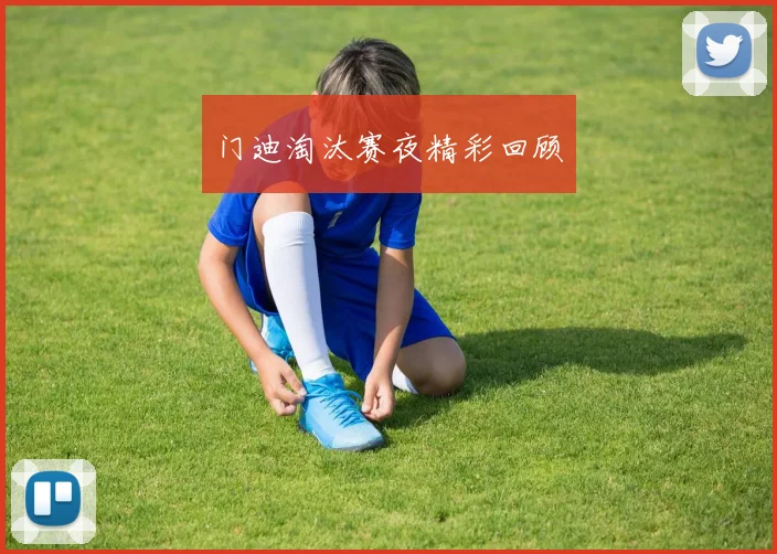 门迪淘汰赛夜精彩回顾