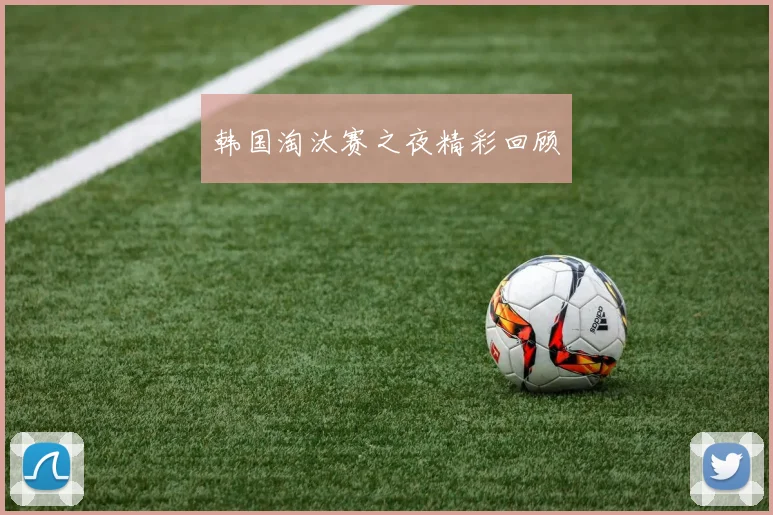 韩国淘汰赛之夜精彩回顾