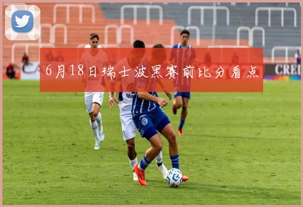 6月18日瑞士波黑赛前比分看点