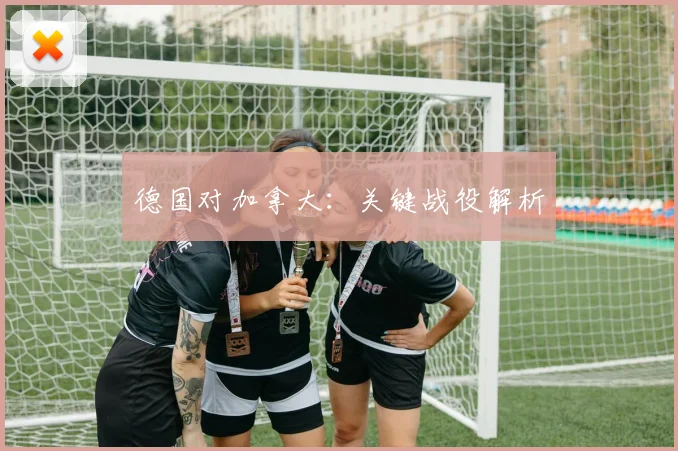 德国对加拿大：关键战役解析