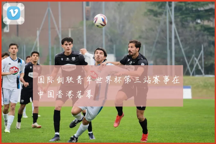 国际剑联青年世界杯第三站赛事在中国香港落幕