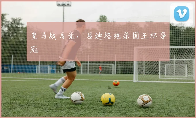 皇马战马竞，吕迪格绝杀国王杯争冠