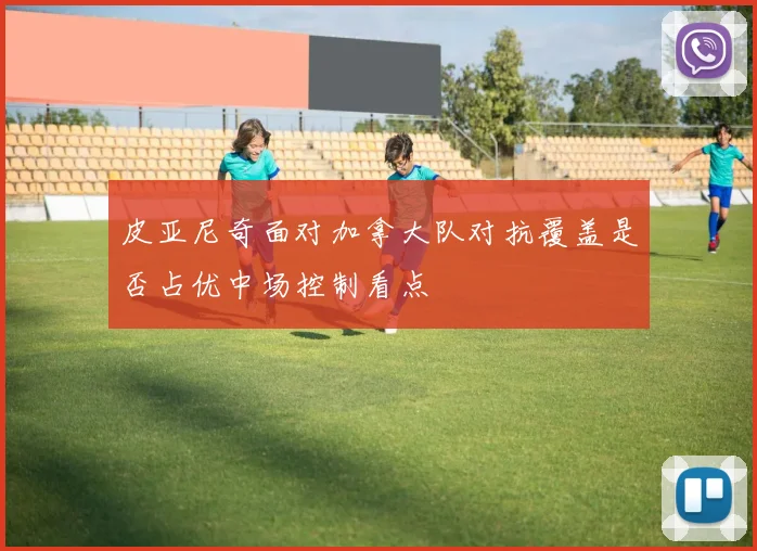 皮亚尼奇面对加拿大队对抗覆盖是否占优中场控制看点