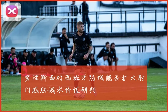 努涅斯面对西班牙防线能否扩大射门威胁战术价值研判