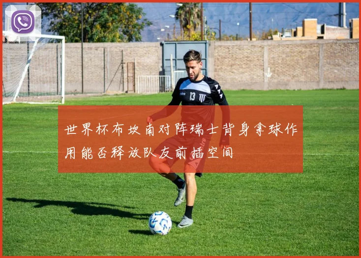 世界杯布坎南对阵瑞士背身拿球作用能否释放队友前插空间