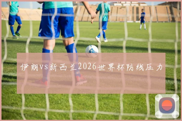伊朗vs新西兰2026世界杯防线压力