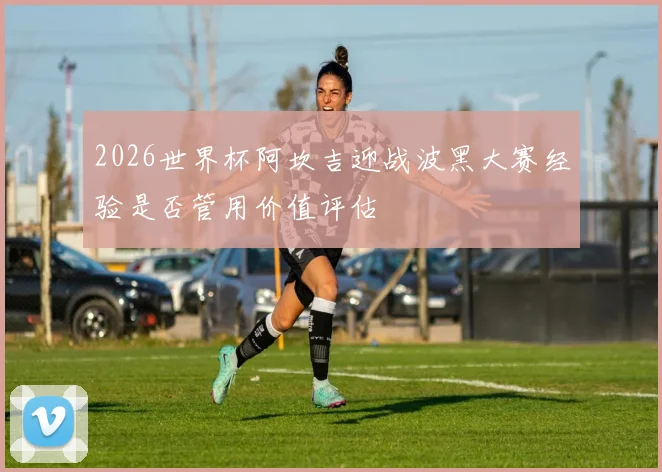 2026世界杯阿坎吉迎战波黑大赛经验是否管用价值评估