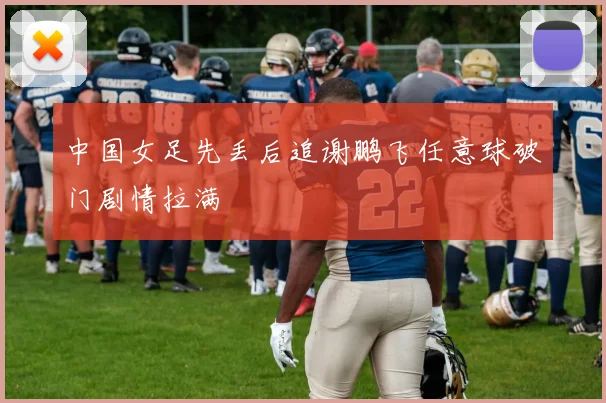 中国女足先丢后追谢鹏飞任意球破门剧情拉满