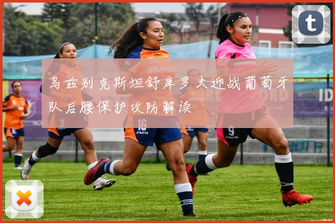 乌兹别克斯坦舒库罗夫迎战葡萄牙队后腰保护攻防解读