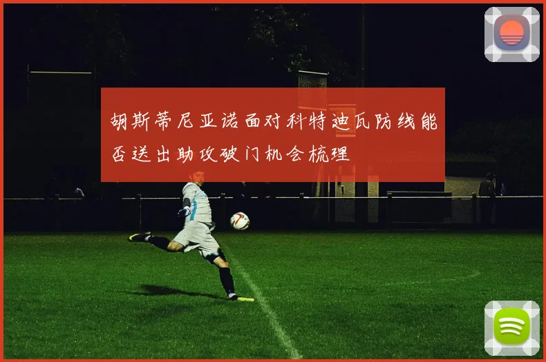 胡斯蒂尼亚诺面对科特迪瓦防线能否送出助攻破门机会梳理