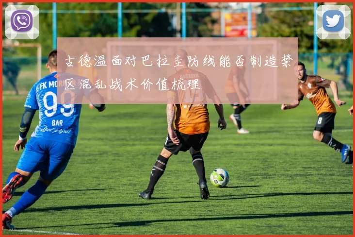 古德温面对巴拉圭防线能否制造禁区混乱战术价值梳理