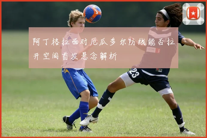 阿丁格拉面对厄瓜多尔防线能否拉开空间首发悬念解析