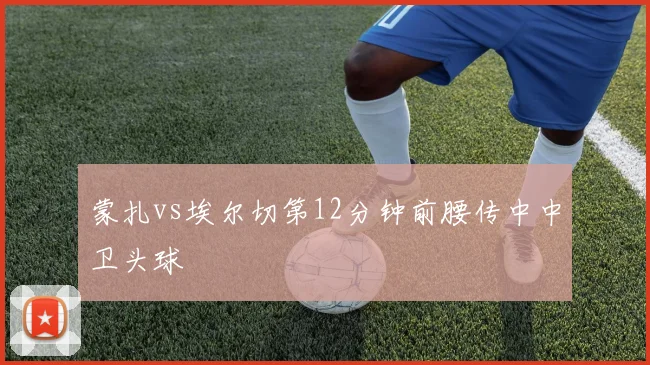 蒙扎vs埃尔切第12分钟前腰传中中卫头球