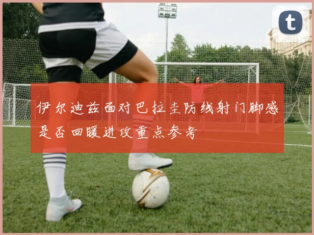 伊尔迪兹面对巴拉圭防线射门脚感是否回暖进攻重点参考