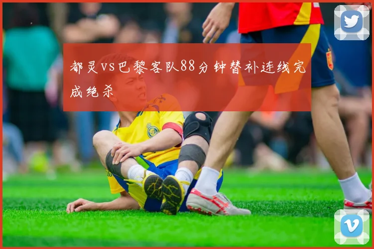 都灵vs巴黎客队88分钟替补连线完成绝杀