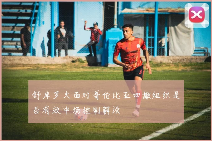 舒库罗夫面对哥伦比亚回撤组织是否有效中场控制解读