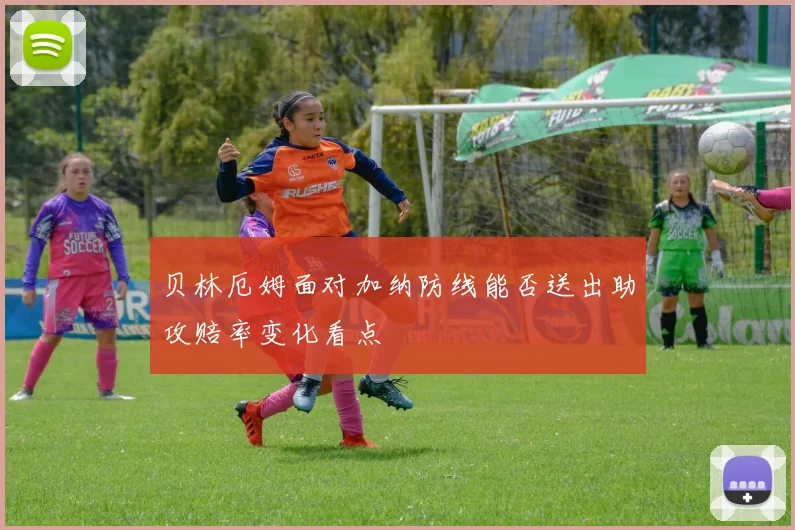 贝林厄姆面对加纳防线能否送出助攻赔率变化看点