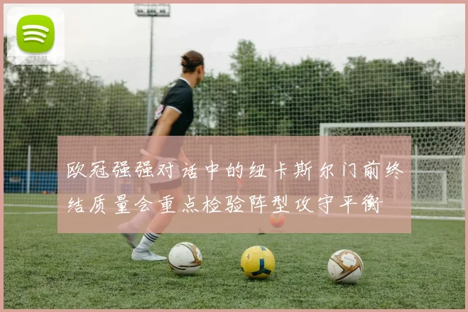 欧冠强强对话中的纽卡斯尔门前终结质量会重点检验阵型攻守平衡