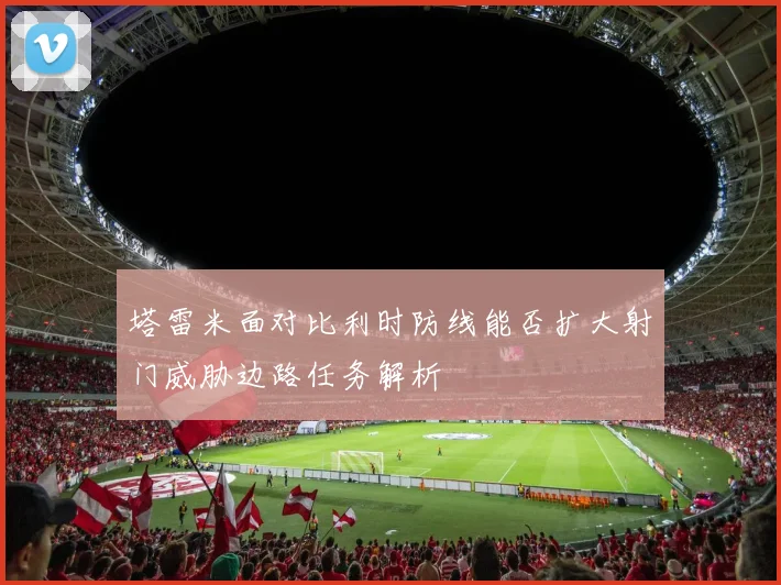 塔雷米面对比利时防线能否扩大射门威胁边路任务解析