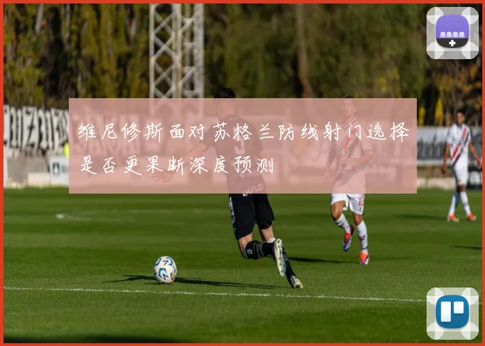 维尼修斯面对苏格兰防线射门选择是否更果断深度预测