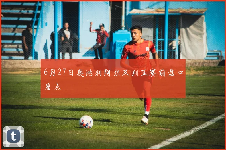 6月27日奥地利阿尔及利亚赛前盘口看点