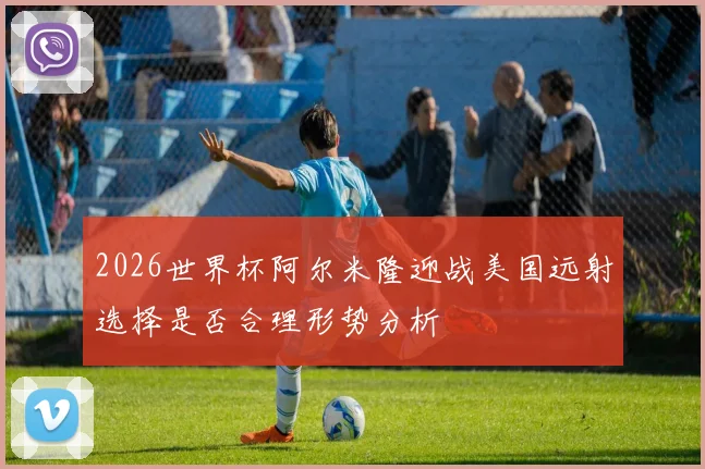 2026世界杯阿尔米隆迎战美国远射选择是否合理形势分析