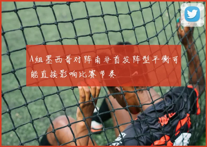 A组墨西哥对阵南非首发阵型平衡可能直接影响比赛节奏