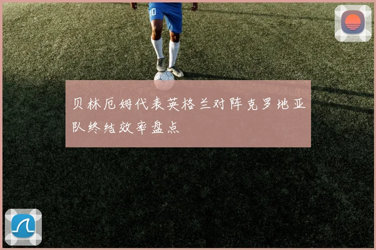 贝林厄姆代表英格兰对阵克罗地亚队终结效率盘点