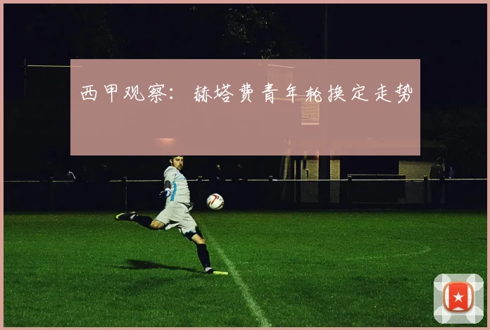 西甲观察：赫塔费青年轮换定走势