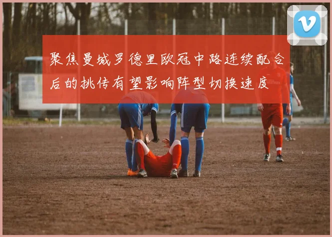 聚焦曼城罗德里欧冠中路连续配合后的挑传有望影响阵型切换速度