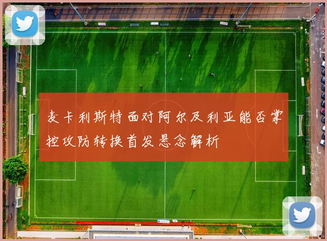 麦卡利斯特面对阿尔及利亚能否掌控攻防转换首发悬念解析