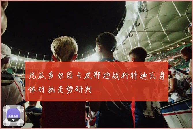 厄瓜多尔因卡皮耶迎战科特迪瓦身体对抗走势研判