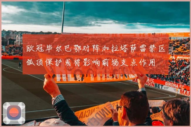 欧冠毕尔巴鄂对阵加拉塔萨雷禁区弧顶保护或将影响前场支点作用