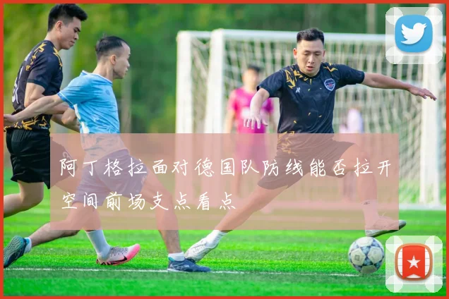 阿丁格拉面对德国队防线能否拉开空间前场支点看点