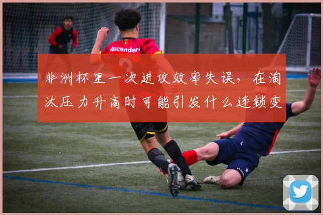 非洲杯里一次进攻效率失误，在淘汰压力升高时可能引发什么连锁变化