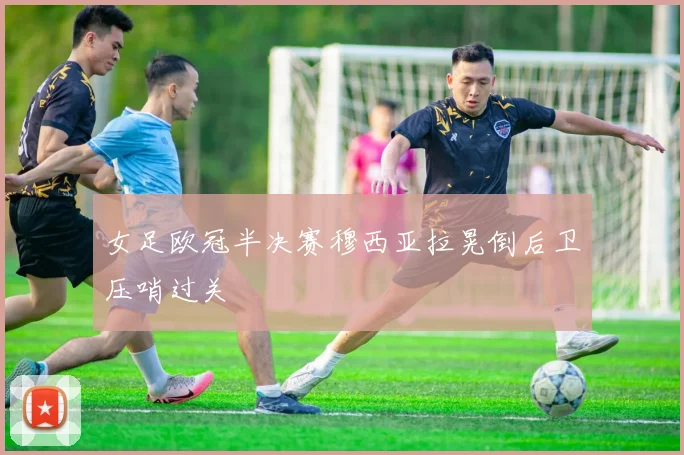 女足欧冠半决赛穆西亚拉晃倒后卫压哨过关