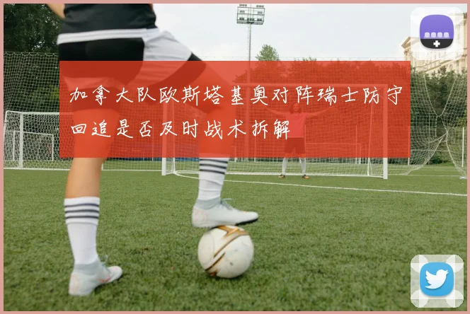 加拿大队欧斯塔基奥对阵瑞士防守回追是否及时战术拆解