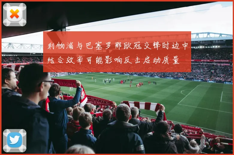 利物浦与巴塞罗那欧冠交锋时边中结合效率可能影响反击启动质量